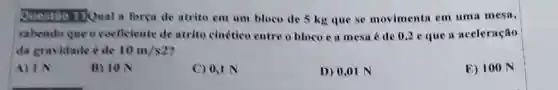 Questao TQual a forga de atrito em um bloco de 5 kg que se movimenta em uma mesa,
sabendo que o coeficiente de atrito cinético entre o bloco e a mesa é de 0,2 e que a aceleração
da gravidade é de 10m/s2
A) IN
B) 10 N
C) 0,1 N
D) 0,01 N
E) 100 N