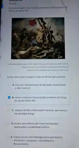 Questao W18
Historia
Observe a imagem que trata dos processos revolucionários ha
França do século XIX
liberdade guiando o povo 1830 Eugène Delacroix, óleo sobre tela 260times 325cm
Museu do Louvre, Paris @WIkimedia Commons. Disponivel em
https://commons wikimedia.org. Acesso em: 19 jan. 2024
Tendo como base a imagem pode-se afirmar que a pintura
A. traz uma representação da liberdade simbolizando
D
B. revela o histórico revolucionário presente na França
do século XVIII e xix
C. objetiva retratar a Revolução Francesa, que marca o
fim da Idade Antiga
D. mostra que a Revolução Francesa buscava
pacificação e estabilidade política
E. inspira-se em uma ideologia única que reúne o
liberalismo , socialismo ,nacionalismo e
Renascimento