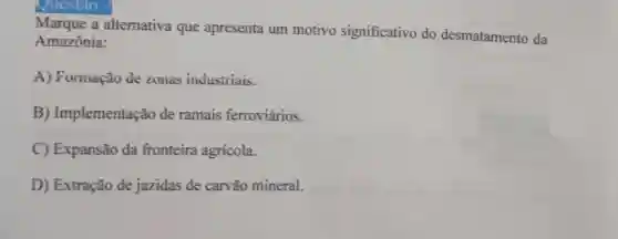 Questao
Marque a alternativa que apresenta um motivo significativo do desmatamento da
Amazônia:
A) Formação de zonas industriais.
B)Implementação de ramais ferroviários.
C) Expansão da fronteira agrícola.
D) Extração de jazidas de carvão mineral.