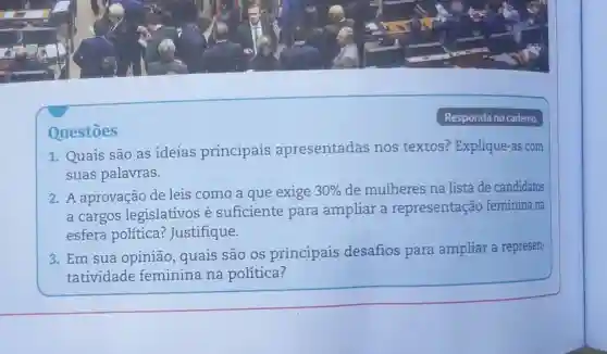 Questōes
Responda no cademo.
1. Quais são as ideias principais apresentadas nos textos? Explique-as com
suas palavras.
2. A aprovação de leis como a que exige 30%  de mulheres na lista de candidatos
a cargos legislativos é suficiente para ampliar a representação feminina na
esfera política ? Justifique.
3. Em sua opinião quais são os principais desafios para ampliar a represen-
tatividade feminina na política?