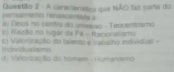 Questilo 2cdot A caracteristica que NAO taz parte do
pensamento rena scentista e
a) Deus no centro do universo - Teocentrismo
b) Razao no lugar da Fe-Racionalismo
c) Valorizacilo do talento e trabalho individual -
Individualismo
d) Valorização do homem - Humanismo