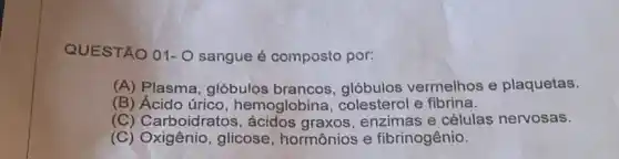 QUESTÃO 01-0 sangue é composto por:
(A) Plasma, glóbulos brancos, glóbulos vermelhos e plaquetas.
(B) Ácido úrico , hemoglobina , colesterol e fibrina.
(C) Carboidratos , ácidos graxos, enzimas e células nervosas.
(C) Oxigênio, glicose , hormônios e fibrinogênio.