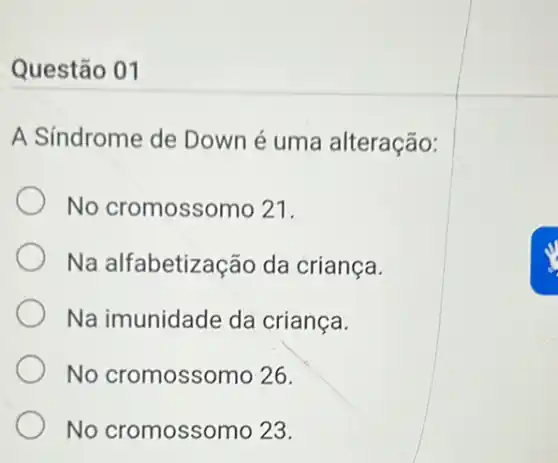 Questão 01
A Síndrome de Down é uma alteração:
No cromossomo 21.
Na alfabetização da criança.
Na imunidade da crianca.
No cromossomo 26.
No cromossor no 23.