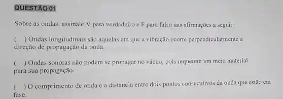 QUESTÃO 01
Sobre as ondas , assinale V para verdadeiro e F para falso nas afirmações a seguir:
() Ondas longitudinais são aquelas em que a vibração ocorre perpendicularmente à
direção de propagação da onda.
() Ondas sonoras não podem se propagar no vácuo , pois requerem um meio material
para sua propagação.
() O comprimento de onda é a distância entre dois pontos consecutivos da onda que estão em
fase.