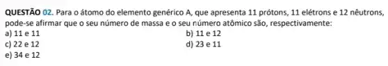 QUESTÃO 02. Para o átomo do elemento genérico A, que apresenta 11 prótons, 11 elétrons e 12 nêutrons,
pode-se afirmar que o seu número de massa e o seu número atômico são, respectivamente:
a) 11 e 11
b) 11 e 12
c) 22 e 12
d) 23 e 11
e) 34 e 12