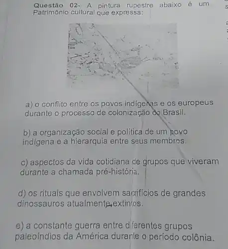 Questão 02- A pintura rupestre abaixo é um
Patrimônio cultural que expressa:
a) o conflito entre os povos indigenes e os europeus
durante o processo de colonização độ Brasil.
b) a organização social e política de um govo
indigena e a hierarquia entre seus membros.
c) aspectos da vida cotidiana de grupos que viveram
durante a chamada pré-história.
d) os rituais que envolvem sacrificios de grandes
dinossauros atualmente,extin'tos.
e) a constante guerra entre diferentes grupos
paleoíndios da América durante o período colônia.