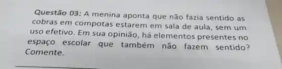 Questão 03: A menina aponta que não fazia sentido as
cobras em compotas estarem em sala de aula , sem um
uso efetivo . Em sua opinião, há elementos presentes no
espaco escolar que também não fazem sentido?
Comente.