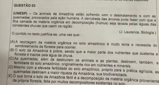 QUESTÃO 03
(UNESP) - Os animais da Amazônia estão sofrendo com o desmatamento e com as
queimadas, provocados pela ação humana. A derrubada das árvores pode fazer com que a
fina camada de matéria orgânica em decomposição (húmus) seja lavada pelas águas das
constantes chuvas que caem na região.
contido no texto justifica-se , uma vez que:
(J. Laurence, Biologia.)
(A) A reciclagem da matéria orgânica no solo amazônico é muito lenta e necessita do
sombreamento da floresta para ocorrer.
(B) O solo da Amazônia é pobre, sendo que a maior parte dos nutrientes que sustenta a
floresta é trazida pela água da chuva.
(C)As queimadas, além de destrufrem os animais e as plantas, destroem , também, a
fertilidade do solo amazônico originalmente rico em nutrientes e minerais.
(D) Mesmo com a elevada fertilidade do solo amazônico, próprio para a prática agrícola, as
queimadas destroem a maior riqueza da Amazônia, sua biodiversidade.
(E) O que torna o solo da Amazônia fértil é a decomposição da matéria orgânica proveniente
da própria floresta, feita por muitos decompositores existentes no solo