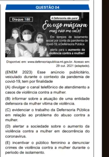 QUESTÃO 04
Disponivel em: www.defensoriapublica.mt.gov.br. Acesso em: 29 out. 2021 (adaptado).
(ENEM 2023) Esse anúncio publicitário, veiculado durante o contexto da pandemia de covid-19, tem por finalidade
(A) divulgar o canal telefônico de atendimento a casos de violência contra a mulher.
(B) informar sobre a atuação de uma entidade defensora da mulher vítima de violência.
(C) evidenciar o trabalho da Defensoria Pública em relação ao problema do abuso contra a mulher.
(D) alertar a sociedade sobre o aumento da violência contra a mulher em decorrência do coronavirus.