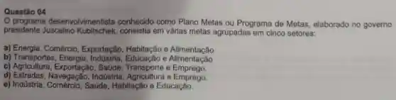 Questão 04
programa desenvolvimentista conhecido como Plano Metas ou Programa de Metas elaborado no governo
presidente Juscelino Kubitschek consistia em várias metas agrupadas em cinco setores:
a) Energia, Comércio, Exportação Habitação e Alimentação
b) Transportes, Energia e Alimentação
c) Agricultura, Exportação, Saúde Transporte e Emprego.
d) Estradas, Navegação, Indústria e Emprego.
e) Indústria, Comércio, Saúde Habitação e Educação.