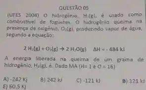 QUESTÃO 05
(UFES 2004) 0 hidrogênio, H_(2) g  é usado como
combustivel de foguetes. O hidrogénic queima na
presença de oxigênio, O_(2)(g) produzindo vapor de agua,
segundo a equação:
2H_(2)(g)+O_(2)(g)arrow 2H_(2)O(g) Delta H=-484kJ
A energia liberada na queima de um grama de
hidrogenio, H_(2)(g) é: Dado MA (H=1eO=16)
A) -242Kj
B) 242 kJ
C) -121k
(b) 121 kJ
E) 60,5 Kị