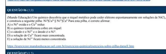 QUESTÃO 06 (1,0)
(Mundo Educação) Um quimico descobriu que o niquel metalico pode ceder elétrons espontaneamente em soluçōes de NiCl_(2)
e construiu a seguinte pilha: Ni^circ vert Cu^2+Vert Ni^2+vert Cu^circ  Para esta pilha, é correto afirmar:
A) 0 Ni^circ  oxida e o Cu^2+ reduz
B) o quimico transformou cobre em niquel.
C) o cátodo é o Ni^2+ e o ânodo é o Ni^circ 
D) a solução de Cu^2+ ficará mais concentrada
E) a solução de Ni^2+ ficará menos concentrada
https://exercicios mundocducacao uol com.br/exercicios-c quimica/exercicios-sobre sobre-pilha-daniell.htm