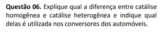 Questão 06 Explique qual a diferença entre catálise
homogênea e catálise heterogênea e indique qual
delas é utilizada nos conversores dos automóveis.