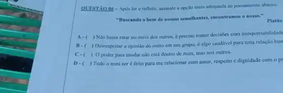 QUESTÃO 06-Após lere refletir, assinale a opção mais adequada ao pensamento abaixo:
"Buscando o bem de nossos semelhantes encontramos o nosso."
Platão
A- ()
Não basta estar no meio dos outros,preciso tomar decisões com irresponsabilidade
B -( )
 Desrespeitar a opinião do outro em um grupo.é algo saudável para uma relação hum
C -( ) ) O poder para mudar não está dentro de mim, mas nos outros.
D- () Todo o meu ser é feito para me relacionar com amor , respeito e dignidade com o pr