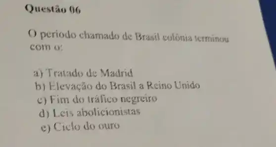 Questão 06
Operiodo chamado de Brasil colônia terminou
com o:
a) Tratado de Madrid
b) Elevação do Brasil a Reino Unido
c) Fim do tráfico negreiro
d) Leis abolicionistas
e) Ciclo do ouro