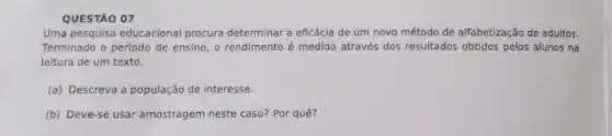 QUESTÃO 07
Uma pesquisa educacional procura determinar a eficácia de um novo método de alfabetização de adultos.
Terminado o período de ensino, o rendimento é medido através dos resultados obtidos pelos alunos na
leitura de um texto.
(a) Descreva a população de interesse.
(b) Deve-se usar amostragem neste caso? Por quê?