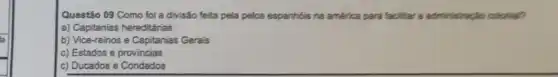 Questão 09 Como foi a divisão feita pela pelos espanhóis na américa para facillar a administraciko colorial?
a) Capitanias hereditárias
b) Vice-reinos e Capitanias Gerais
c) Estados e provincias
c) Ducados e Condados