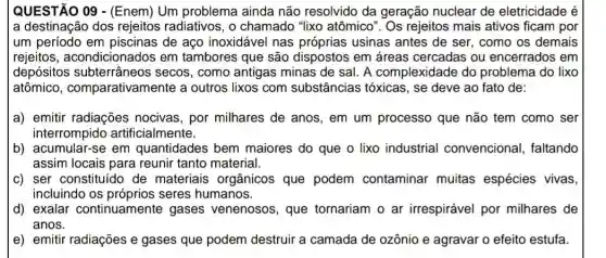 QUESTÃO 09 -(Enem) Um problema ainda não resolvido da geração nuclear de eletricidade é
a destinação dos rejeitos radiativos, o chamado "lixo atômico". Os rejeitos mais ativos ficam por
um período em piscinas de aço inoxidável nas próprias usinas antes de ser, como os demais
rejeitos , acondicionados em tambores que são dispostos em áreas cercadas ou encerrados em
depósitos subterrâneos secos , como antigas minas de sal. A complexidade do problema do lixo
atômico , comparativamente a outros lixos com substâncias tóxicas , se deve ao fato de:
a) emitir radiações nocivas, por milhares de anos, em um processo que não tem como ser
interrompido artificialmente.
b) acumular-se em quantidades bem maiores do que o lixo industrial convencional , faltando
assim locais para reunir tanto material.
c) ser constituído de materiais orgânicos que podem contaminar muitas espécies vivas
incluindo os próprios seres humanos.
d) exalar continuamente gases venenosos, que tornariam o ar irrespirável por milhares de
anos.
e) emitir radiações e gases que podem destruir a camada de ozônio e agravar o efeito estufa.