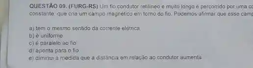 QUESTÃO 09. (FURG-RS)Um fio condutor retilineo e muito longo é percorrido por uma ce
constante, que cria um campo magnético em torno do fio. Podemos afirmar que esse camp
a) tem o mesmo sentido da corrente elétrica.
b) é uniforme
c) é paralelo ao fio
d) aponta para o fio
e) diminui à medida que a distância em relação ao condutor aumenta.