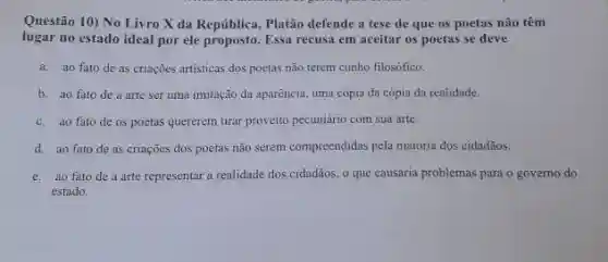 Questão 10) No Livro X da República, Platão defende a tese de que os poetas não têm
lugar no estado ideal por ele proposto. Essa recusa em aceitar os poetas se deve
a. ao fato de as criações artisticas dos poetas não terem cunho filosófico.
b. ao fato de a arte ser uma imitação da aparência uma cópia da cópia da realidade.
c. ao fato de 05 poctas quererem tirar proveito pecuniário com sua arte.
d. ao fato de as criações dos poetas não serem compreendidas pela maioria dos cidadãos.
c. ao fato de a arte representar a realidade dos cidadãos, o que causaria problemas para o governo do
estado.