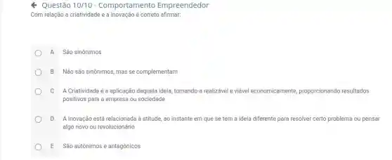 Questão 10/10 - Comportamento Empreendedor
Com relação a criatividade e a inovação é correto afirmar:
A São sinônimos
B Não são sinônimos mas se complementam
C A Criatividade é a aplicação daquela ideia ,tornando-a realizável e viável economicamente,proporcionando resultados
positivos para a empresa ou sociedade
D A Inovação está relacionada à atitude, ao instante em que se tem a ideia diferente para resolver certo problema ou pensar
algo novo ou revolucionário
E São autônimos e antagônicos