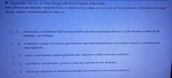 Questão 10/10 - O Tecnólogo de Automação Industrial
Nas ultimas duas décadas, varias técnicas e modelos foram criados com o intuito de tornar possivel a manufatura em larga
escala. Destas, a Mecanização consiste em:
A Automatizar concebendo fábricas que utilizem controle computadorizado em circuito fechado.e sistemas de
feedback, por exemplo.
B Simplificar, criando um sistema gerencial dos hardwares operacionais que busquem diminuir a complexidade
das máquinas.
C Inovar, incentivando o aperfeiçoamento das máquinas e robós existentes na fabrica
D Aumentar a complexidade, gerando máquinas melhores e mais eficientes
E Mecanizar, alterando os estados de manufaturas manuais para processos mecânicos.