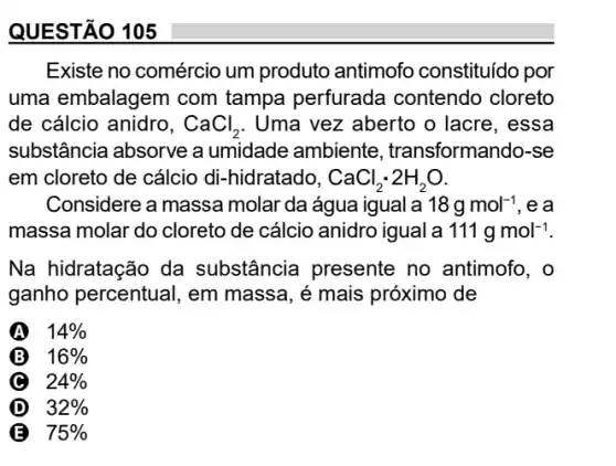 QUESTÃO 105
Existe no comércio um produto antimofo constituído por
uma embalagem com tampa perfurada contendo cloreto
de cálcio anidro, CaCl_(2) . Uma vez aberto o lacre, essa
substância absorve a umidade ambiente , transformando-se
em cloreto de cálcio di-hidratado, CaCl_(2)cdot 2H_(2)O
Considere a massa molar da água igual là 18gmol^-1 , e a
massa molar do cloreto de cálcio anidro igual a 111gmol^-1
Na hidratação da substância presente no antimofo, o
ganho percentual, em massa, é mais próximo de
A 14% 
B 16% 
C 24% 
D 32% 
75%