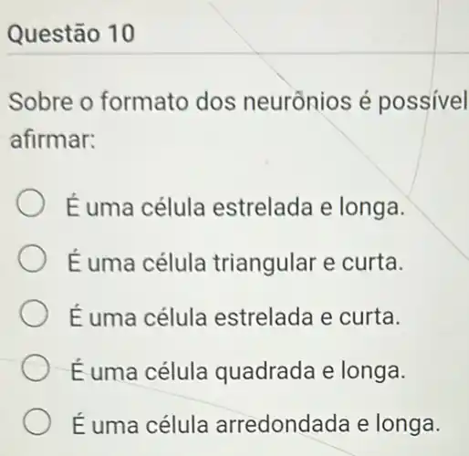 Questão 10
Sobre o formato dos neurồnios é possivel
afirmar:
É uma célula estrelada e longa.
É uma célula triangular e curta.
É uma célula estrelada e curta.
Éuma célula quadrada e longa.
É uma célula arredondada e longa.