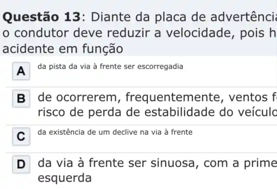 Questão 13:Diante da placa de advertênci
condutor deve reduzir a velocidade , pois h
acidente em funcão
A
da pista da via à frente ser escorregadia
B . de ocorrerem , frequentemente e, ventos f
risco de perda de estabilidade do veículo
C . da existência de um declive na via à frente
D da via à frente ser sinuosa, com a prime
esquerda