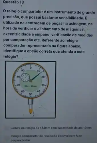 Questão 13
relógio comparadoré um instrumento de grande
precisão, que possui bastante sensibilidade. E
utilizado na centragem de peças na usinagem , na
hora de verificar o alinhamento de máquinas,
excentricidade e empeno, verificação de medidas
por comparação etc Referente ao relógio
comparador representado na figura abaixo.
identifique a opção correta que atenda a este
relógio?
Leitura no relógio de 1,14mm com capacidade de até 10mm
Relógio comparador de resolução decimal com fuso
perpendicular