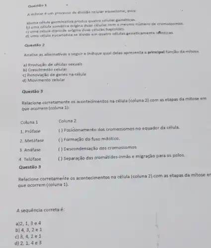 Questão 1
A mitose é um processo de divisão celular equacional, pois:
ajuma célula germinativa produ?quatro células gaméticas.
b) uma célula somática origina duas células com - mesmo número de cromossomos.
c) uma célula diploide origina duas células haploides.
d) uma célula eucariótica se divide em quatro células geneticamente identicas.
Questão 2
Analise as alternativas a seguir e indique qual delas apresenta a principal função da mitose.
a) Produção de células sexuais
b) Crescimento celular
c) Renovação de genes na célula
d) Movimento celular
Questão 3
Relacione corretamente os acontecimentos na célula (coluna 2) com as etapas da mitose em
que ocorrem (coluna 1).
Coluna 1	Coluna 2
1. Prófase
( ) Posicionamento dos cromossomos no equador da célula.
2. Metáfase
( ) Formação do fuso mitótico.
3. Anáfase
( ) Descondensação dos cromossomos.
4. Telófase
( ) Separação das cromátides-irmās e migração para os polos.
Questão 3
Relacione corretamente os acontecimentos na célula (coluna 2) com as etapas da mitose er
que ocorrem (coluna 1).
A sequência corretaé:
a)2,1,3e4
b) 4,32e1
c) 3,42e1
d) 2,1,4e3