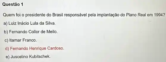 Questão 1
Quem foi o presidente do Brasil responsável pela implantação do Plano Real em 1994 ?
a) Luiz Inácio Lula da Silva.
b) Fernando Collor de Mello.
c) Itamar Franco.
d) Fernando Henrique Cardoso.
e) Juscelino Kubitschek.