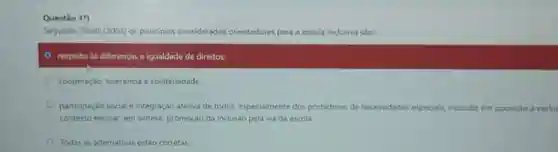 Questǎo 1")
Segundo Tiballi (2003) os principios considerados orientadores s para a escola inc inclusiva sho
respeito as diferenças e igualdade de direitos;
cooperaçbo, tolerancia e solidariedade
participação social e integração afetiva de todos, especialmente dos portadores de necessidades expeciancinclusio em oposicio a exclus
contexto escolar; em sintese promoção da inclusão pela via da escola
Todas as alternativas estao corretas