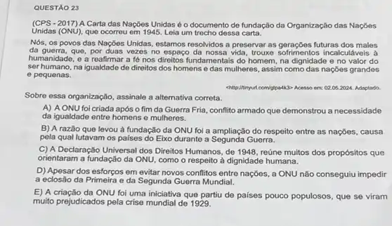 QUESTÃO 23
(CPS-2017) A Carta das Nações Unidas é o documento de fundação da Organização das Nações
Unidas (ONú), que ocorreu em 1945. Leia um trecho dessa carta.
Nós, os povos das Nações Unidas, estamos resolvidos a preservar as gerações futuras dos males
da guerra, que, por duas vezes no espaço da nossa vida, trouxe sofrimentos incalculáveis à
humanidade, e a reafirmar a fé nos direitos fundamentais do homem, na dignidade e no valor do
ser humano, na igualdade de direitos dos homens e das mulheres, assim como das nações grandes
e pequenas.
chiltp://ninyur.com/otpa4k3> Acesso em:02.05.2024. Adaptado.
Sobre essa organização, assinale a alternativa correta.
A) A ONU foi criada após o fim da Guerra Fria, conflito armado que demonstrou a necessidade
da igualdade entre homens e mulheres.
B) A razão que levou à fundação da ONU foi a ampliação do respeito entre as nações, causa
pela qual lutavam os paises do Eixo durante a Segunda Guerra.
C) A Declaração Universal dos Direitos Humanos, de 1948, reúne muitos dos propósitos que
orientaram a fundação da ONU, como o respeito à dignidade humana.
D) Apesar dos esforços em evitar novos conflitos entre nações, a ONU não conseguiu impedir
a eclosão da Primeira e da Segunda Guerra Mundial.
E) A criação da ONU foi uma iniciativa que partiu de países pouco populosos, que se viram
muito prejudicados pela crise mundial de 1929.