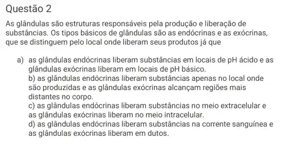 Questão 2
As glândulas são estruturas responsáveis pela produção e liberação de
substâncias. Os tipos básicos de glândulas são as endócrinas e as exócrinas,
que se distinguem pelo local onde liberam seus produtos já que
a) as glândulas endócrinas liberam substâncias em locais de pH ácido e as
glândulas exócrinas liberam em locais de pH básico.
b) as glândulas endócrinas liberam substâncias apenas no local onde
são produzidas e as glândulas exócrinas alcançam regiōes mais
distantes no corpo.
c) as glândulas endócrinas liberam substâncias no meio extracelular e
as glândulas exócrinas liberam no meio intracelular.
d) as glândulas endócrinas liberam substâncias na corrente sanguínea e
as glândulas exócrinas liberam em dutos.