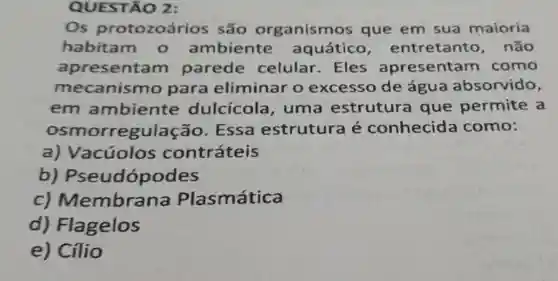 QUESTÃO 2:
Os protozoários são organismos que em sua maioria
habitam o ambiente aquático , entretanto . não
apresentam parede celular. Eles apresentam como
mecanismo para eliminar o excesso de água absorvido,
em ambiente dulcicola , uma estrutura que permite a
osmorregulação . Essa estrutura é conhecida como:
a) Vacúolos contráteis
b)Pseudópodes
c)Membrana Plasmática
d) Flagelos
e) Cílio