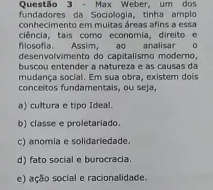 Questão 3 - Max Weber,um dos
fundadores da Sociologia, tinha amplo
conhecimento em muitas áreas afins a essa
ciência,tais como economia direito e
filosofla. Assim, ao analisar o
desenvolvimento do capitalismo moderno,
buscou entender a natureza e as causas da
mudança social. Em sua obra, existem dois
conceitos fundamentais , ou seja,
a) cultura e tipo Ideal.
b) classe e proletariado.
c) anomia e solidariedade.
d) fato social e burocracia.
e) ação social e racionalidade.