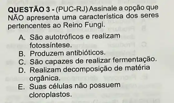 QUESTÃO 3 - (PUC-RJ) Assinale a opção que
NĂO apresenta uma característica dos seres
pertencentes ao Reino Fungi.
A. São autotróficos e realizam
fotossíntese.
B. Produzem antibióticos.
C. São capazes de realizar fermentação.
D. Realizam decomposição de matéria
orgânica.
E. Suas células não possuem
cloroplastos.