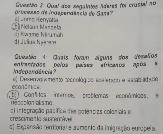 Questão 3 :Qual dos seguintes líderes foi crucial no
processo de independência de Gana?
a) Jomo Kenyatta
(b) Nelson Mandela
c) Kwame Nkrumah
d) Julius Nyerere
Questão 4: Quais foram alguns dos desafios
enfrentados pelos paises africanos após a
independência?
a)Desenvolviment tecnológico acelerado e estabilidade
econômica.
b) Conflitos internos , problemas econômicos e
neocolonialismo.
c) Integração pacifica das potências coloniais e
crescimento sustentável.
d) Expansão territorial e aumento da imigração europeia.