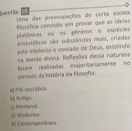 Questão 35
Uma das preocupações de certa escola
filosófica consistíu em provar que as ideias
platônicas ou os generos e espécies
aristotélicos são substâncias reais, criadas
pelo intelecto e vontade de Deus, existíndo
na mente divina Reflexōes dessa natureza
foram realizadas majoritariamente no
período da história da filosofia:
a) Pré-socrátíco.
b) Antigo.
c) Medieval.
d) Moderno.
e) Contemporâneo.