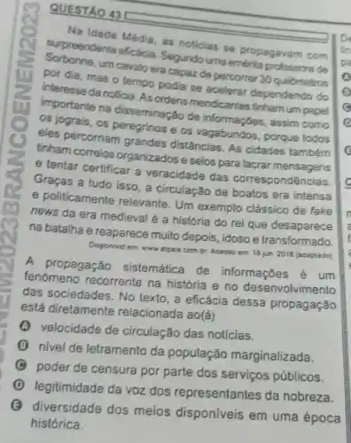 QUESTÃO 43
Na Idade Média, as noticias se propagavam com
surpreendente eficacia Segundo uma emerita de
um cavalo era capaz de percorrer 30 quilómetros
por dia, mas o tempo podia se acelerar dependendo do
interesse da noticia. AS ordens mendicantes tinhamum papel
importante na disseminação de informações, assim como
eles percorriam grandes distâncias As cidades também
e os porque todos
tinham correios organizados e selos para lacrar
e tentar certificar a veracidade das correspondências.
Graças a tudo isso a circulação de boatos era intensa
e politicamente relevante. Um exemplo clássico de fake
news da era medieval é a história do rei que desaparece
na batalha e reaparece muito depois, idoso e transformado.
em www elpais combr Acesso em 18 jun 2018 (adaplado)
A propagação sistemática de informações é um
fenomeno recorrente na história e no desenvolvimento
das sociedades. No texto, a eficácia dessa propagação
está diretamente relacionada ao(ǎ)
velocidade de circulação das noticias.
(3) nivel de letramento da população marginalizada.
poder de censura por parte dos serviços públicos.
D
legitimidade da voz dos representantes da nobreza.
B
diversidade dos meios disponiveis em uma época
histórica.