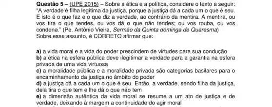 Questão 5 - (UPE 2015) - Sobre a ética e a política , considere o texto a seguir:
"A verdade é filha legitima da justiça, porque a justiça dá a cada um o que é seu.
E isto é o que faz e o que diz a verdade , ao contrário da mentira . A mentira, ou
vos tira o que tendes, ou vos dá o que não tendes ; ou vos rouba, ou vos
condena." (Pe. Antônio Vieira, Sermão da Quinta dominga de Quaresma)
Sobre esse assunto, é CORRETO afirmar que:
a) a vida moral e a vida do poder prescindem de virtudes para sua condução
b) a ética na esfera pública deve ilegitimar a verdade para a garantia na esfera
privada de uma vida virtuosa
c) a moralidade pública e a moralidade privada são categorias basilares para o
encaminhamento da justica no âmbito do poder
d) a justiça dá a cada um o que é seu. Então , a verdade, sendo filha da justiça,
dela tira o que tem e lhe dá 0 que não tem
e) a dimensão autêntica da vida moral se resume a um ato de justiça e de
verdade, deixando à margem a continuidade do agir moral