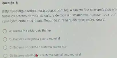 Questão 6
(http://suelifigueiredocosta blogspot.combr). A Guerra Fna se manifestou em
todos os setores da vida da cultura de toda a humanidade, representada por
oposiçbes entre doisideais: Segundo a frase quais eram esses ideais:
A) Guerra fria e Muro de Berlim
B) Primeira e segunda guerra mundial
C) Sistema socialista e sistema capitalista
D) Sistema ideológine sistema capitalismo mundial