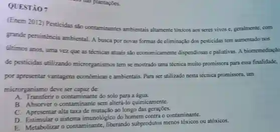 QUESTÃO 7
(Enem 2012)Pesticidas sǎo contaminantes ambientais altamente tóxicos aos seres vivos e geralmente, com
grande persistencia ambiental. A busca por novas formas de eliminação dos pesticidas tem aumentado nos
tiltimos anos , urna vez que as técnicas atuais são economicamente dispendiosas e paliativas. A biorremediação
de pesticidas utilizando microrganismos tem se mostrado uma técnica muito promissora para essa finalidade,
por apresentar vantagens económicas e ambientais . Para ser utilizado nesta técnica promissora, um
microrganismo deve ser capaz de:
A. Transferir o contaminante do solo para a água.
B. Absorver o contaminante sem alterá-lo quimicamente.
C Apresentar alta taxa de mutação ao longo das gerações.
D. Estimular o sistema imunológico do homem contra o contaminante.
E Metabolizar o contaminante . liberando subprodutos menos tóxicos ou atóxicos.