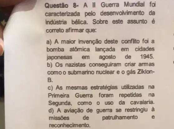 Questão 8- A II Guerra Mundial foi
caracterizada pelo desenvolvimento da
indústria bélica .Sobre este assunto é
correto afirmar que:
a) A maior invenção deste conflito foi a
bomba atômica lançada em cidades
japonesas em agosto de 1945.
b) Os nazistas conseguiram criar armas
comoo submarino nuclear e o gás Ziklon-
B.
c) As mesmas estratégias utilizadas na
Primeira Guerra foram repetidas na
Segunda, como o uso da cavalaria.
d) A aviação de guerra se restringiu à
missões de patrulhamento e
reconhecimento.