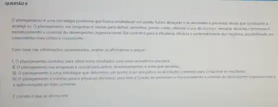 QUESTÃO 8
planejamento é uma estratégia poderosa que busca estabelecer um ponto futuro desejado e as atividades e processos atuais que conduzirǎo a
alcança-lo. O planejamento nas empresas é crucial para definir caminhos, prever crises.otimizar o uso de recursos, embasar decisoes e promover o
monitoramento e controle do desempenho organizacional. Ele contribui para a eficiência eficácia e sustentabilidade dos negocios, possibilitando um
crescimento mais sólido e consistente
Com base nas informaçóes apresentadas, analise as afirmativas a seguir:
10 planejamento contribui para obter bons resultados com uma recorréncia concreta.
II. O planejamento nas empresas é crucial para definir direcionamentos e antecipar desafios.
III.
planejamento euma estrategis que determina um ponto a ser atingido e as atividades presentes para conquistar os resultados.
IV. planejamento e ineficaz para o processo decisóno. pois tem a função de promover o monitoramento e controle do desempenho organizacionale
a ação compete ao lider somente.
E correto o que se afirma em: