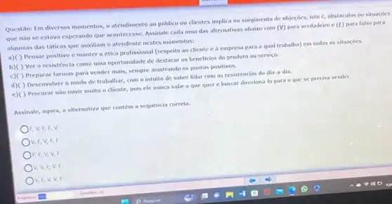 Questão: Em diversos momentos o atendimento ao público ou dientes implica no surgimento de objeções, isto c, obstáculos ou situaçóes
que nǎo se estava esperando que acontecesse. Assinale cada uma das alternativas abaixo com
(v) para verdadeiro c (E) para falso para
algumas das táticas que auxiliam o atendente nestes momentos:
a)( ) Pensar positivo c manter a ética profissional (respeito ao cliente c à empresa para a qual trabalha) em todas as situações.
b)( ) Ver a resistência como uma oportunidade de destacar os beneficios do produto ou serviço.
c)( ) Preparar formas para vender mais, sempre mostrando os pontos positivos.
d)( ) Desenvolver 0 modo de trabalhar, com o intuito de saber lidar com as resistencias do dia-a-dia.
c)( ) Procurar não ouvir muito o cliente pois ele nunca sabe o que quer e buscar direcioná-lo para o que se precisa vender.
Assinale, agora, a alternativa que contém a sequência correta.
F, V,F, F , V
V, F, V, F . F
)F, F, V,V,F
V, V,F,V,F
V, F, V,V,F
square 
Questies: 10