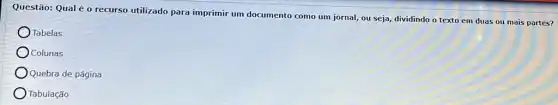 Questão: Qual é 0 recurso utilizado para imprimir um documento como um jornal, ou seja dividindo o texto em duas ou mais partes?
Tabelas
Colunas
Quebra de página
Tabulação