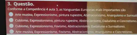 . Questão.
Conforme a Competência 4 aula 3.as Vanguardas Europeias mais importantes são
C
) Arte musiva Expressionismo , pintura rupestre , Abstracionismo , Anarquismo e Surreali
C
Cubismo , Expressionismo pintura rupestre , Abstracionismo , Dadaísmo e Concretismo.
C
Cubismo , Expressionismo ,Fovismo , Abstracionismo , Dadaísmo e Surrealismo.
Arte musiva , Expressionism , Fovismo , Abstracionismo , Anarquismo e Concretismo.