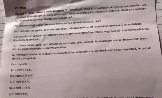 Quistǎo 01 (UEM-Inver:2008///daptada), "A 2stratificação social di classificação dos grujos que compoem umi
soc.idade, de acordo com ieu status soclal e s4a c.sndção econômica. Est+-conceito 6 multo Imp:rtante para entender:
hie irgula social e as desig, ialdades que a sustentim".
Per Kando sociologicamentr; podemos afirmar sotre o concelto de classe :ocial:
1.su: utilização visa explica as formas pelas quais is desigualdades se est turame se reproduze in nas sociedades.
II. co acordo com Karl Mar... as relações entre as c asses sociais transform: mse ao longo da histó a conforme a dinâmic:
dos modos de produção.
III.e: classes socials, para Marx; definem-se, sob etudo pelas relaçães te cooperação que se desenvolvem entre a
diwirsos grupos envolvido: no sistema produtivo.
IV. I formação de uma cla:-e social, como os prol :tários, só se realiza, na :ua relação com a clas:opositora, no caso di
exernplo, a burguesia.
Estis corretos
ATI TDADE
A) cisitens I, II e III.
B) c: itens II, III e IV.
C) c-itens III e IV.
D) us itens I, IIe IV.
E) c: itens II e III.